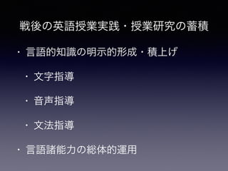 • 言語的知識の明示的形成・積上げ
• 文字指導
• 音声指導
• 文法指導
• 言語諸能力の総体的運用
戦後の英語授業実践・授業研究の蓄積
 