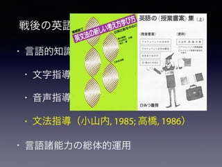 • 言語的知識の明示的形成・積上げ
• 文字指導
• 音声指導
• 文法指導（小山内, 1985; 高橋, 1986）
• 言語諸能力の総体的運用
戦後の英語授業実践・授業研究の蓄積
英語のく授業書案> 集( 上）
< 授業害案〉 <資料〉
小 山 内 洗 論 文 集ア ル フ ァ ベ ッ ト の あ ゆ み
Ｌ動
ロアルファベットの指導過程
ロスペリング指導の体系化
ﾄ 文字の歴史ア ル フ ァ ベ ッ
ロ
堂 』
○
国
画
一
念 皇 曜 ２
 