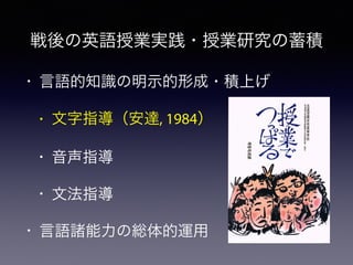 • 言語的知識の明示的形成・積上げ
• 文字指導（安達, 1984）
• 音声指導
• 文法指導
• 言語諸能力の総体的運用
戦後の英語授業実践・授業研究の蓄積
 