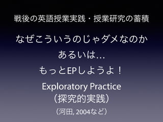 戦後の英語授業実践・授業研究の蓄積
なぜこういうのじゃダメなのか
あるいは…
もっとEPしようよ！
Exploratory Practice
（探究的実践）
（河田, 2004など）
 