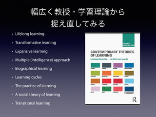 幅広く教授・学習理論から
捉え直してみる
• Lifelong learning
• Transformative learning
• Expansive learning
• Multiple (intelligence) approach
• Biographical learning
• Learning cycles
• The practice of learning
• A social theory of learning
• Transitional learning
 