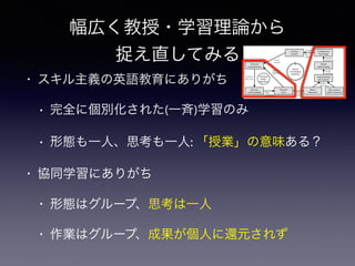 幅広く教授・学習理論から
捉え直してみる
• スキル主義の英語教育にありがち
• 完全に個別化された(一斉)学習のみ
• 形態も一人、思考も一人: 「授業」の意味ある？
• 協同学習にありがち
• 形態はグループ、思考は一人
• 作業はグループ、成果が個人に還元されず
each other outside of class.
Figure 1. A diagram of knowledge-building processes (Stahl, 2006, p. 203).
Task parameters as leading transformation of their PCK
Table 2
Task parameters (Willis & Willis, 2007, p. 157)
Cultural
artifacts
Collaborative
knowledge
Shared
understanding
Negotiate
perspective
Argumentation
and rationale
Clarify
meanings
Other people’s
public statements
Public
statements
Discuss
alternatives
Personal
focus
Tacit pre-
understanding Articulate
in words
Make
problematic
Personal
comprehension
Accept as
one’s own
Explicate
implications
Use in
activity
Personal
under-
standing
Social
knowledge
building
Formalize
and
objectify
 