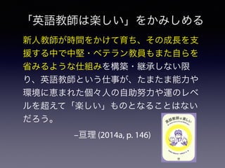 –亘理 (2014a, p. 146)
新人教師が時間をかけて育ち、その成長を支
援する中で中堅・ベテラン教員もまた自らを
省みるような仕組みを構築・継承しない限
り、英語教師という仕事が、たまたま能力や
環境に恵まれた個々人の自助努力や運のレベ
ルを超えて「楽しい」ものとなることはない
だろう。
「英語教師は楽しい」をかみしめる
 