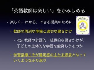 「英語教師は楽しい」をかみしめる
• 楽しく、わかる、できる授業のために:
• 教師の周到な準備と適切な働きかけ
• RQs: 教師の計画的・組織的な働きかけが，
子どもの主体的な学習を触発しうるのか
• 学習指導こそが満足感の主たる源泉となって
いくようなふり返り
 