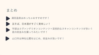 まとめ
瓦そば、日本酒がすごく美味しい！
宇部はエヴァンゲリオンコンテンツ＋芸術的なスキャンコンテンツが多い！
夜の街並みを撮ってみたいです！
湯田温泉はめっちゃおすすめです！
山口市は神社仏閣をはじめ、街並みが良いです！
 