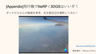 [Appendix]飛行機でNeRF / 3DGSはいいぞ！
ダックビルさんの動画を参考、名古屋近辺を撮影してみた！
撮影機材：iPhone 14 Pro
https://youtu.be/MGOQ1ntdj9I
 