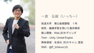 一倉 弘毅（いっちー）
筑波大学 博士後期課程 １年
研究：機械学習を用いた動作解析
個人開発：Web,3Dモデリング
Tech：Unity, Unreal Engine
興味領域：生成AI, 3Dスキャン, 歴史
SNS：@P_Ichikura (X)
 