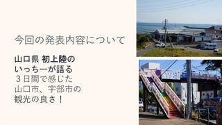 今回の発表内容について
山口県 初上陸の
いっちーが語る
３日間で感じた
山口市、宇部市の
観光の良さ！
 