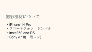 撮影機材について
・iPhone 14 Pro
・スマートフォン ジンバル
・insta360 one RS
・Sony α7 II(一眼レフ)
 