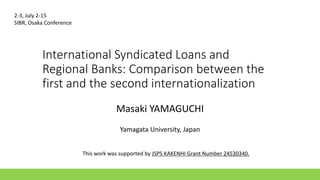 International Syndicated Loans and
Regional Banks: Comparison between the
first and the second internationalization
Masaki YAMAGUCHI
Yamagata University, Japan
2-3, July 2-15
SIBR, Osaka Conference
This work was supported by JSPS KAKENHI Grant Number 24530340.
 