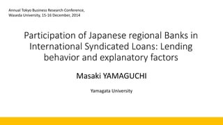 Participation of Japanese regional Banks in
International Syndicated Loans: Lending
behavior and explanatory factors
Masaki YAMAGUCHI
Yamagata University
Annual Tokyo Business Research Conference,
Waseda University, 15-16 December, 2014
 
