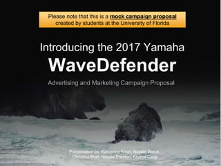 Introducing the 2017 Yamaha
WaveDefender
Presentation by: Katherine Kiner, Natalie Boruk,
Christina Buel, Natalie Preston, Krystal Cady
Please note that this is a mock campaign proposal
created by students at the University of Florida
Advertising and Marketing Campaign Proposal
 