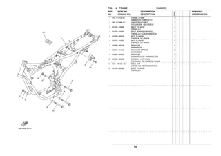 16
FIG. 14 FRAME CUADRO
1 4TL−F1110−01 FRAME COMP. 1
ARMAZON COMPLETO
2 36L−F1398−V1 HANGER, HELMET 1
COLGADOR DE CASCO
3 90105−10809 BOLT, FLANGE 1
TORNILLO
4 90105−10040 BOLT, WASHER BASED 1
TORNILLO CON ARANDELA
5 9570N−08500 NUT, FLANGE 1
TUERCA DE BRIDA
6 95707−10500 NUT, FLANGE 1
TUERCA DE BRIDA
7 9290N−08100 WASHER 1
ARANDELA
8 92907−10100 WASHER, SPRING 2
ARANDELA
9 90209−08050 WASHER 2
ARANDELA DE SEPARACION
10 9870N−06030 SCREW, FLAT HEAD 1
TORNILLO DE CABEZA PLANA
11 5VA−F8100−00 TOOL KIT 1
JUEGO DE HERRAMIENTAS
12 90105−08099 BOLT, FLANGE 1
TORNILLO
REF. PART NO. DESCRIPTION REMARKS
NO. CODIGO NO. DESCRIPTION OBSERVACION
5VA2
 