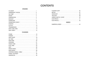 CONTENTS
ENGINE
CYLINDER 1
. . . . . . . . . . . . . . . . . . . . . . . . . . . . . . . . . . . . . . . . .
CRANKSHAFT. PISTON 2
. . . . . . . . . . . . . . . . . . . . . . . . . . . . . .
OIL PUMP 3
. . . . . . . . . . . . . . . . . . . . . . . . . . . . . . . . . . . . . . . . . .
INTAKE 4
. . . . . . . . . . . . . . . . . . . . . . . . . . . . . . . . . . . . . . . . . . . .
CARBURETOR 5
. . . . . . . . . . . . . . . . . . . . . . . . . . . . . . . . . . . . .
EXHAUST 7
. . . . . . . . . . . . . . . . . . . . . . . . . . . . . . . . . . . . . . . . . .
CRANKCASE 8
. . . . . . . . . . . . . . . . . . . . . . . . . . . . . . . . . . . . . . .
CRANKCASE COVER 1 9
. . . . . . . . . . . . . . . . . . . . . . . . . . . . . .
STARTER 11
. . . . . . . . . . . . . . . . . . . . . . . . . . . . . . . . . . . . . . . . . .
CLUTCH 12
. . . . . . . . . . . . . . . . . . . . . . . . . . . . . . . . . . . . . . . . . . .
TRANSMISSION 13
. . . . . . . . . . . . . . . . . . . . . . . . . . . . . . . . . . . .
SHIFT CAM. FORK 14
. . . . . . . . . . . . . . . . . . . . . . . . . . . . . . . . . .
SHIFT SHAFT 15
. . . . . . . . . . . . . . . . . . . . . . . . . . . . . . . . . . . . . .
CHASSIS
FRAME 16
. . . . . . . . . . . . . . . . . . . . . . . . . . . . . . . . . . . . . . . . . . . .
FENDER 17
. . . . . . . . . . . . . . . . . . . . . . . . . . . . . . . . . . . . . . . . . . .
SIDE COVER 18
. . . . . . . . . . . . . . . . . . . . . . . . . . . . . . . . . . . . . . .
OIL TANK 19
. . . . . . . . . . . . . . . . . . . . . . . . . . . . . . . . . . . . . . . . . .
REAR ARM 20
. . . . . . . . . . . . . . . . . . . . . . . . . . . . . . . . . . . . . . . . .
STEERING 21
. . . . . . . . . . . . . . . . . . . . . . . . . . . . . . . . . . . . . . . . .
FRONT FORK 22
. . . . . . . . . . . . . . . . . . . . . . . . . . . . . . . . . . . . . .
FUEL TANK 24
. . . . . . . . . . . . . . . . . . . . . . . . . . . . . . . . . . . . . . . .
SEAT 26
. . . . . . . . . . . . . . . . . . . . . . . . . . . . . . . . . . . . . . . . . . . . . .
FRONT WHEEL 27
. . . . . . . . . . . . . . . . . . . . . . . . . . . . . . . . . . . . .
REAR WHEEL 29
. . . . . . . . . . . . . . . . . . . . . . . . . . . . . . . . . . . . . .
STEERING HANDLE. CABLE 31
. . . . . . . . . . . . . . . . . . . . . . . . .
STAND. FOOTREST 32
. . . . . . . . . . . . . . . . . . . . . . . . . . . . . . . . .
GENERATOR 34
. . . . . . . . . . . . . . . . . . . . . . . . . . . . . . . . . . . . . . .
FLASHER LIGHT 35
. . . . . . . . . . . . . . . . . . . . . . . . . . . . . . . . . . . .
METER 37
. . . . . . . . . . . . . . . . . . . . . . . . . . . . . . . . . . . . . . . . . . . .
HEADLIGHT 38
. . . . . . . . . . . . . . . . . . . . . . . . . . . . . . . . . . . . . . . .
TAILLIGHT 39
. . . . . . . . . . . . . . . . . . . . . . . . . . . . . . . . . . . . . . . . .
HANDLE SWITCH. LEVER 40
. . . . . . . . . . . . . . . . . . . . . . . . . . .
ELECTRICAL 1 41
. . . . . . . . . . . . . . . . . . . . . . . . . . . . . . . . . . . . .
ELECTRICAL 2 42
. . . . . . . . . . . . . . . . . . . . . . . . . . . . . . . . . . . . .
INDEX
NUMERICAL INDEX 43
. . . . . . . . . . . . . . . . . . . . . . . . . . . . . . . . .
 