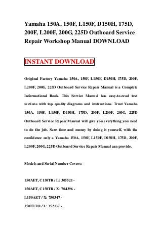 Yamaha 150A, 150F, L150F, D150H, 175D,
200F, L200F, 200G, 225D Outboard Service
Repair Workshop Manual DOWNLOAD


INSTANT DOWNLOAD

Original Factory Yamaha 150A, 150F, L150F, D150H, 175D, 200F,

L200F, 200G, 225D Outboard Service Repair Manual is a Complete

Informational Book. This Service Manual has easy-to-read text

sections with top quality diagrams and instructions. Trust Yamaha

150A, 150F, L150F, D150H, 175D, 200F, L200F, 200G, 225D

Outboard Service Repair Manual will give you everything you need

to do the job. Save time and money by doing it yourself, with the

confidence only a Yamaha 150A, 150F, L150F, D150H, 175D, 200F,

L200F, 200G, 225D Outboard Service Repair Manual can provide.



Models and Serial Number Covers:



150AET, C150TR / L: 305521 -

150AET, C150TR / X: 704396 -

L150AET / X: 750347 -

150FETO / L: 352137 -
 