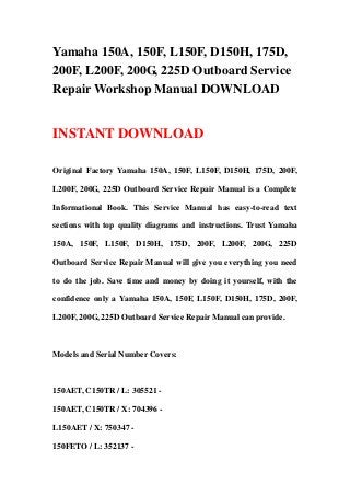 Yamaha 150A, 150F, L150F, D150H, 175D,
200F, L200F, 200G, 225D Outboard Service
Repair Workshop Manual DOWNLOAD
INSTANT DOWNLOAD
Original Factory Yamaha 150A, 150F, L150F, D150H, 175D, 200F,
L200F, 200G, 225D Outboard Service Repair Manual is a Complete
Informational Book. This Service Manual has easy-to-read text
sections with top quality diagrams and instructions. Trust Yamaha
150A, 150F, L150F, D150H, 175D, 200F, L200F, 200G, 225D
Outboard Service Repair Manual will give you everything you need
to do the job. Save time and money by doing it yourself, with the
confidence only a Yamaha 150A, 150F, L150F, D150H, 175D, 200F,
L200F, 200G, 225D Outboard Service Repair Manual can provide.
Models and Serial Number Covers:
150AET, C150TR / L: 305521 -
150AET, C150TR / X: 704396 -
L150AET / X: 750347 -
150FETO / L: 352137 -
 