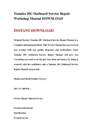 Yamaha 20C Outboard Service Repair
Workshop Manual DOWNLOAD
INSTANT DOWNLOAD
Original Factory Yamaha 20C Outboard Service Repair Manual is a
Complete Informational Book. This Service Manual has easy-to-read
text sections with top quality diagrams and instructions. Trust
Yamaha 20C Outboard Service Repair Manual will give you
everything you need to do the job. Save time and money by doing it
yourself, with the confidence only a Yamaha 20C Outboard Service
Repair Manual can provide.
Models and Serial Number Covers:
20C / S: 1001031 –
Service Repair Manual Covers:
General information
Specification
General service
 