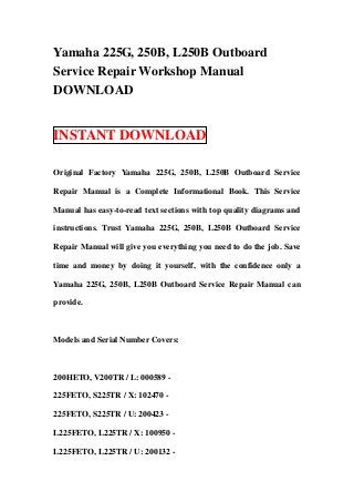 Yamaha 225G, 250B, L250B Outboard
Service Repair Workshop Manual
DOWNLOAD


INSTANT DOWNLOAD

Original Factory Yamaha 225G, 250B, L250B Outboard Service

Repair Manual is a Complete Informational Book. This Service

Manual has easy-to-read text sections with top quality diagrams and

instructions. Trust Yamaha 225G, 250B, L250B Outboard Service

Repair Manual will give you everything you need to do the job. Save

time and money by doing it yourself, with the confidence only a

Yamaha 225G, 250B, L250B Outboard Service Repair Manual can

provide.



Models and Serial Number Covers:



200HETO, V200TR / L: 000589 -

225FETO, S225TR / X: 102470 -

225FETO, S225TR / U: 200423 -

L225FETO, L225TR / X: 100950 -

L225FETO, L225TR / U: 200132 -
 