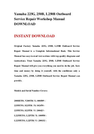 Yamaha 225G, 250B, L250B Outboard
Service Repair Workshop Manual
DOWNLOAD
INSTANT DOWNLOAD
Original Factory Yamaha 225G, 250B, L250B Outboard Service
Repair Manual is a Complete Informational Book. This Service
Manual has easy-to-read text sections with top quality diagrams and
instructions. Trust Yamaha 225G, 250B, L250B Outboard Service
Repair Manual will give you everything you need to do the job. Save
time and money by doing it yourself, with the confidence only a
Yamaha 225G, 250B, L250B Outboard Service Repair Manual can
provide.
Models and Serial Number Covers:
200HETO, V200TR / L: 000589 -
225FETO, S225TR / X: 102470 -
225FETO, S225TR / U: 200423 -
L225FETO, L225TR / X: 100950 -
L225FETO, L225TR / U: 200132 -
 