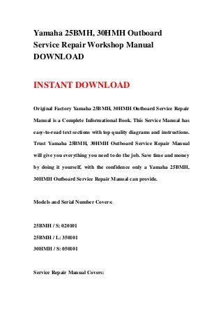 Yamaha 25BMH, 30HMH Outboard
Service Repair Workshop Manual
DOWNLOAD
INSTANT DOWNLOAD
Original Factory Yamaha 25BMH, 30HMH Outboard Service Repair
Manual is a Complete Informational Book. This Service Manual has
easy-to-read text sections with top quality diagrams and instructions.
Trust Yamaha 25BMH, 30HMH Outboard Service Repair Manual
will give you everything you need to do the job. Save time and money
by doing it yourself, with the confidence only a Yamaha 25BMH,
30HMH Outboard Service Repair Manual can provide.
Models and Serial Number Covers:
25BMH / S: 020101
25BMH / L: 350101
30HMH / S: 050101
Service Repair Manual Covers:
 