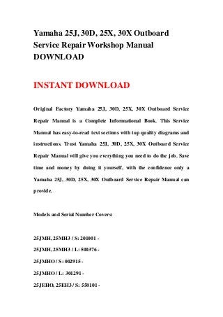 Yamaha 25J, 30D, 25X, 30X Outboard
Service Repair Workshop Manual
DOWNLOAD
INSTANT DOWNLOAD
Original Factory Yamaha 25J, 30D, 25X, 30X Outboard Service
Repair Manual is a Complete Informational Book. This Service
Manual has easy-to-read text sections with top quality diagrams and
instructions. Trust Yamaha 25J, 30D, 25X, 30X Outboard Service
Repair Manual will give you everything you need to do the job. Save
time and money by doing it yourself, with the confidence only a
Yamaha 25J, 30D, 25X, 30X Outboard Service Repair Manual can
provide.
Models and Serial Number Covers:
25JMH, 25MH3 / S: 201001 -
25JMH, 25MH3 / L: 500376 -
25JMHO / S: 002915 -
25JMHO / L: 301291 -
25JEHO, 25EH3 / S: 550101 -
 