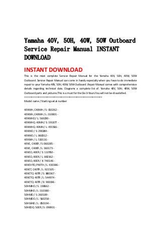  
 
 
Yamaha 40V, 50H, 40W, 50W Outboard
Service Repair Manual INSTANT
DOWNLOAD
INSTANT DOWNLOAD 
This  is  the  most  complete  Service  Repair  Manual  for  the  Yamaha  40V,  50H,  40W,  50W 
Outboard .Service Repair Manual can come in handy especially when you have to do immediate 
repair to your Yamaha 40V, 50H, 40W, 50W Outboard .Repair Manual comes with comprehensive 
details  regarding  technical  data.  Diagrams  a  complete  list  of.  Yamaha  40V,  50H,  40W,  50W 
Outboard parts and pictures.This is a must for the Do‐It‐Yours.You will not be dissatisfied.   
=======================================================   
Model name / Starting serial number   
 
40VMH, C40MH / S: 010262 ‐   
40VMH, C40MH / L: 310801 ‐   
40VMHD / L: 560290 ‐   
40VMHO, 40MH / S: 191877 ‐   
40VMHO, 40MH / L: 491566 ‐   
40VMO / S: 290284 ‐   
40VMO / L: 860312 ‐   
40VWH / L: 510116 ‐   
40VE, C40ER / S: 060285 ‐   
40VE, C40ER / L: 360173 ‐   
40VEO, 40ER / S: 110760 ‐   
40VEO, 40ER / L: 842362 ‐   
40VEO, 40ER / X: 740146 ‐   
40VEHTO, P40TH / L: 430386 ‐   
40VET, C40TR / L: 921505 ‐   
40VETO, 40TR / S: 880367 ‐   
40VETO, 40TR / L: 544974 ‐   
40VETO, 40TR / X: 900196 ‐   
50HMHO / S: 190662 ‐   
50HMHD / L: 310380 ‐   
50HMO / S: 260189 ‐   
50HMDO / L: 560258 ‐   
50HWHD / L: 850194 ‐   
50HEDO, 50ER / S: 090431 ‐   
 