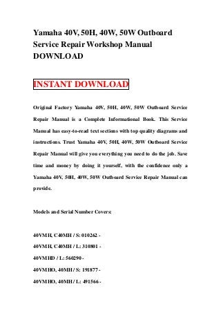 Yamaha 40V, 50H, 40W, 50W Outboard
Service Repair Workshop Manual
DOWNLOAD


INSTANT DOWNLOAD

Original Factory Yamaha 40V, 50H, 40W, 50W Outboard Service

Repair Manual is a Complete Informational Book. This Service

Manual has easy-to-read text sections with top quality diagrams and

instructions. Trust Yamaha 40V, 50H, 40W, 50W Outboard Service

Repair Manual will give you everything you need to do the job. Save

time and money by doing it yourself, with the confidence only a

Yamaha 40V, 50H, 40W, 50W Outboard Service Repair Manual can

provide.



Models and Serial Number Covers:



40VMH, C40MH / S: 010262 -

40VMH, C40MH / L: 310801 -

40VMHD / L: 560290 -

40VMHO, 40MH / S: 191877 -

40VMHO, 40MH / L: 491566 -
 