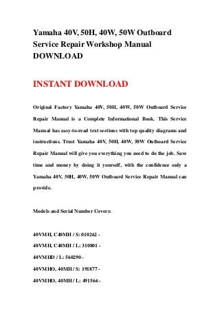 Yamaha 40V, 50H, 40W, 50W Outboard
Service Repair Workshop Manual
DOWNLOAD
INSTANT DOWNLOAD
Original Factory Yamaha 40V, 50H, 40W, 50W Outboard Service
Repair Manual is a Complete Informational Book. This Service
Manual has easy-to-read text sections with top quality diagrams and
instructions. Trust Yamaha 40V, 50H, 40W, 50W Outboard Service
Repair Manual will give you everything you need to do the job. Save
time and money by doing it yourself, with the confidence only a
Yamaha 40V, 50H, 40W, 50W Outboard Service Repair Manual can
provide.
Models and Serial Number Covers:
40VMH, C40MH / S: 010262 -
40VMH, C40MH / L: 310801 -
40VMHD / L: 560290 -
40VMHO, 40MH / S: 191877 -
40VMHO, 40MH / L: 491566 -
 