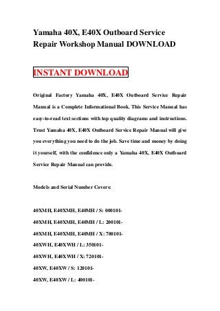 Yamaha 40X, E40X Outboard Service
Repair Workshop Manual DOWNLOAD


INSTANT DOWNLOAD

Original Factory Yamaha 40X, E40X Outboard Service Repair

Manual is a Complete Informational Book. This Service Manual has

easy-to-read text sections with top quality diagrams and instructions.

Trust Yamaha 40X, E40X Outboard Service Repair Manual will give

you everything you need to do the job. Save time and money by doing

it yourself, with the confidence only a Yamaha 40X, E40X Outboard

Service Repair Manual can provide.



Models and Serial Number Covers:



40XMH, E40XMH, E40MH / S: 000101-

40XMH, E40XMH, E40MH / L: 200101-

40XMH, E40XMH, E40MH / X: 700101-

40XWH, E40XWH / L: 350101-

40XWH, E40XWH / X: 720101-

40XW, E40XW / S: 120101-

40XW, E40XW / L: 400101-
 