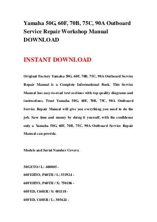 Yamaha 50G, 60F, 70B, 75C, 90A Outboard
Service Repair Workshop Manual
DOWNLOAD
INSTANT DOWNLOAD
Original Factory Yamaha 50G, 60F, 70B, 75C, 90A Outboard Service
Repair Manual is a Complete Informational Book. This Service
Manual has easy-to-read text sections with top quality diagrams and
instructions. Trust Yamaha 50G, 60F, 70B, 75C, 90A Outboard
Service Repair Manual will give you everything you need to do the
job. Save time and money by doing it yourself, with the confidence
only a Yamaha 50G, 60F, 70B, 75C, 90A Outboard Service Repair
Manual can provide.
Models and Serial Number Covers:
50GETO / L: 400805 -
60FEHTO, P60TH / L: 551924 -
60FEHTO, P60TH / X: 750186 -
60FED, C60ER / S: 001118 -
60FED, C60ER / L: 305624 -
 