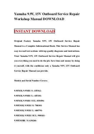 Yamaha 9.9V, 15V Outboard Service Repair
Workshop Manual DOWNLOAD


INSTANT DOWNLOAD

Original Factory Yamaha 9.9V, 15V Outboard Service Repair

Manual is a Complete Informational Book. This Service Manual has

easy-to-read text sections with top quality diagrams and instructions.

Trust Yamaha 9.9V, 15V Outboard Service Repair Manual will give

you everything you need to do the job. Save time and money by doing

it yourself, with the confidence only a Yamaha 9.9V, 15V Outboard

Service Repair Manual can provide.



Models and Serial Number Covers:



9.9FMH, 9.9MH / S: 155562-

9.9FMH, 9.9MH / L: 455181-

9.9FMH, 9.9MH / SUL: 850196-

9.9FEMH, 9.9EH / S: 700301-

9.9FEMH, 9.9EH / L: 600791-

9.9FEMH, 9.9EH / SUL: 900141-

9.9FEMHR / S: 630246-
 