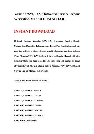 Yamaha 9.9V, 15V Outboard Service Repair
Workshop Manual DOWNLOAD
INSTANT DOWNLOAD
Original Factory Yamaha 9.9V, 15V Outboard Service Repair
Manual is a Complete Informational Book. This Service Manual has
easy-to-read text sections with top quality diagrams and instructions.
Trust Yamaha 9.9V, 15V Outboard Service Repair Manual will give
you everything you need to do the job. Save time and money by doing
it yourself, with the confidence only a Yamaha 9.9V, 15V Outboard
Service Repair Manual can provide.
Models and Serial Number Covers:
9.9FMH, 9.9MH / S: 155562-
9.9FMH, 9.9MH / L: 455181-
9.9FMH, 9.9MH / SUL: 850196-
9.9FEMH, 9.9EH / S: 700301-
9.9FEMH, 9.9EH / L: 600791-
9.9FEMH, 9.9EH / SUL: 900141-
9.9FEMHR / S: 630246-
 
