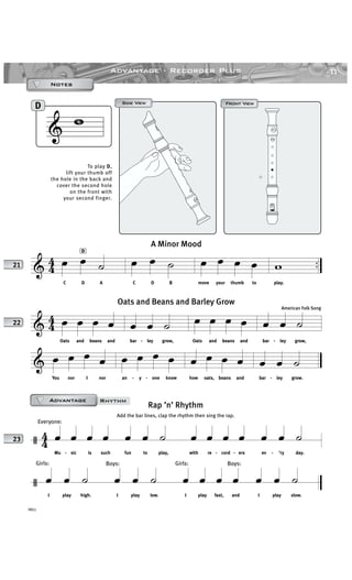 & 4
4 ..œ œ ˙
C D A
œ œ ˙
C D B
œ œ œ œ
move your thumb to
w
play.
A Minor Mood
11Advantage · Recorder Plus
YRS1
Front View
& D
Front ViewFront ViewSide ViewSide View
AAAAAAAAAAAAAAAAAAAD
To play D,
lift your thumb off
the hole in the back and
cover the second hole
on the front with
your second finger.
NotesNotesNotesNotes
21
& 44 œ œ œ œ
Oats and beans and
œ œ ˙
bar - ley grow,
œ œ œ œ
Oats and beans and
œ œ ˙
bar - ley grow,
& œ œ œ œ
You nor I nor
œ œ œ œ
an - y - one know
œ œ œ œ
how oats, beans and
œ œ ˙
bar - ley grow.
Oats and Beans and Barley Grow
American Folk Song
22
/ 4
4
Everyone:
œ œ œ œ
Mu - sic is such
œ œ ˙
fun to play,
œ œ œ œ
with re - cord - ers
œ œ ˙
ev - ’ry day.
/
Girls:
œ œ ˙
I play high.
Boys:
œ œ ˙
I play low.
Girls:
œ œ œ œ
I play fast, and
Boys:
œ œ ˙
I play slow.
23
AAAAAAAAAAAAAAAAAAAD
Rap ’n’ Rhythm
Add the bar lines, clap the rhythm then sing the rap.
RhythmAdvantageAdvantageAdvantageAdvantage
 