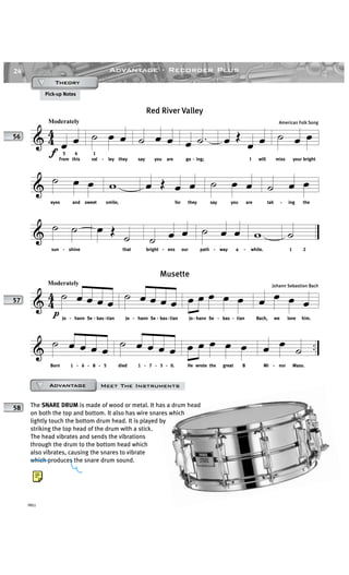 24
YRS1
Advantage · Recorder Plus
Pick-up Notes
& 4
4
Moderately
f
œ œ
From
3
this
4
˙ œ œ
1
val - ley they
˙ œ œ
say you are
œ .˙
go - ing;
œ Œ
œ œ
I will
˙ œ œ
miss your bright
& ˙ œ œ
eyes and sweet
w
smile;
œ Œ œ œ
for they
˙ œ œ
say you are
˙ œ œ
tak - ing the
& ˙ ˙
sun - shine
œ Œ
˙
that
˙ œ œ
bright - ens our
˙ œ œ
path - way a -
w
while.
˙
1 2
Red River Valley
American Folk Song
56
& 44
Moderately
p
˙ œ œ œ œ
Jo - hann Se - bas-tian
˙ œ œ œ œ
Jo - hann Se - bas-tian
œ œ œ œ œ
Jo - hann Se - bas - tian
œ œ œ œ
Bach, we love him.
& ..˙ œ œ œ œ
Born 1 - 6 - 8 - 5
˙ œ œ œ œ
died 1 - 7 - 5 - 0.
œ œ œ œ œ
He wrote the great B
œ œ ˙
Mi - nor Mass.
Musette
Johann Sebastion Bach
57
The SNARE DRUM is made of wood or metal. It has a drum head
on both the top and bottom. It also has wire snares which
lightly touch the bottom drum head. It is played by
striking the top head of the drum with a stick.
The head vibrates and sends the vibrations
through the drum to the bottom head which
also vibrates, causing the snares to vibrate
which produces the snare drum sound.
58
Meet The InstrumentsAdvantageAdvantageAdvantageAdvantage
TheoryTheoryTheoryTheory
 