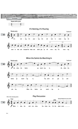 25Advantage · Recorder Plus
YRS1
.. ..
Repeat within piece
& 44 ..
p
Moderately
œ
It’s
˙ œ œ
rain - ing, it’s
˙ œ œ
pour - ing, the
˙ œ œ
old man is
˙ œ œ
snore - ing. He
& ..œ œ œ œ
went to bed and
œ œ œ œ
bumped his head and
œ œ œ œ
didn’t get up till
1.
˙ œ œ
morn - ing. It’s
2.
˙ œ
morn - ing.
It’s Raining, It’s Pouring
Traditional
& 44
f
Moderately
œ œ œ
Oh, when the
w
Saints
œ œ œ œ
go march - ing
w
in,
œ œ œ œ
Oh, when the
&
˙ ˙
Saints go
˙ ˙
march - ing
w
in,
˙ œ œ
Yes, we’ll
.˙ œ
all get
˙ ˙
up and
&
œ .˙
join ’em,
˙ œ œ
When the
˙ ˙
Saints go
˙ ˙
march - ing
w
in.
œ
When the Saints Go Marching In
Traditional
& 4
4
f
Fast
œ œ œ œ
When I play the
œ œ ˙
sold - iers come.
œ œ œ œ œ
You know me, I’m the
œ œ ˙
great snare ________.
Play Percussion
Sandy Feldstein & Larry Clark
59
60
61
TheoryTheoryTheoryTheory
Fill in the missing word.
 