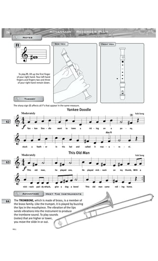 26
YRS1
Advantage · Recorder Plus
F#
#Also F
& 4
4
f
Moderately
œ œ œ œ
Yan - kee Doo - dle
œ œ œ œ
went to town a
œ œ œ œ
rid - ing on a
˙ œ# Œ
po - ny,
& œ œ œ œ
stuck a feath - er
œ œ œ œ
in his hat and
œ# œ œ œ
called it mac - a -
˙ œ Œ
ro - ni.
Yankee Doodle
Folk Song
62
& 4
4
f
Moderately
œ œ# ˙
This old man,
œ œ# ˙
he played one,
œ œ œ œ#
He played nick - nack
œ œ# œ œ œ
on my thumb, With a
& ..œ œ œ œ œ
nick - nack pad - dy whack,
œ œ œ# œ ˙
give a dog a bone!
œ œ œ œ
This old man came
œ# œ œ
Œ
roll - ing home.
This Old Man
Folk Song
63
& # F#
Front ViewFront ViewSide ViewSide View
AAAAAF#
To play F≥, lift up the first finger
of your right hand. Your left hand
fingers and fingers two and three
of your right hand remain down.
NotesNotesNotesNotes
TheoryTheoryTheoryTheory
The TROMBONE, which is made of brass, is a member of
the brass family. Like the trumpet, it is played by buzzing
the lips in the mouthpiece. The vibration of the lips
sends vibrations into the instrument to produce
the trombone sound. To play sounds
(notes) that are higher or lower,
you move the slide in or out.
The sharp sign (≥) affects all F’s that appear in the same measure.
64
Meet The InstrumentsAdvantageAdvantageAdvantageAdvantage
 