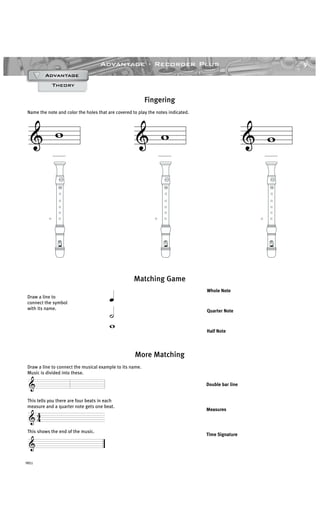 9Advantage · Recorder Plus
YRS1
& w
______
& w
______
& w
______
Draw a line to connect the musical example to its name.
Music is divided into these.
This tells you there are four beats in each
measure and a quarter note gets one beat.
This shows the end of the music.
Draw a line to
connect the symbol
with its name.
More Matching
Theory
AdvantageAdvantageAdvantageAdvantage
Fingering
Name the note and color the holes that are covered to play the notes indicated.
Matching Game
Double bar line
Measures
Time Signature
Whole Note
Quarter Note
Half Note
&
& 4
4
&
w
˙
œ
 