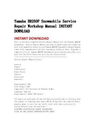  
 
Yamaha BR250F Snowmobile Service
Repair Workshop Manual INSTANT
DOWNLOAD
INSTANT DOWNLOAD 
This is the most complete Service Repair Manual for the Yamaha BR250F
Snowmobile .Service Repair Manual can come in handy especially when you
have to do immediate repair to your Yamaha BR250F Snowmobile.Repair Manual
comes with comprehensive details regarding technical data. Diagrams a
complete list of. Yamaha BR250F Snowmobile parts and pictures.This is a
must for the Do-It-Yours.You will not be dissatisfied.
=======================================================
Service Repair Manual Covers:
General
Engine
Carburetion
Power Train
Chassis
Electrical
Appendix
Downloadable: YES
File Format: PDF
Compatible: All Versions of Windows & Mac
Language: English
Requirements: Adobe PDF Reader
All pages are printable.So run off what you need & take it with you into
the garage or workshop.Save money $$ By doing your own repairs!These
manuals make it easy for any skill level with these very easy to
follow.Step by step instructions!
CUSTOMER SATISFACTION ALWAYS GUARANTEED!
CLICK ON THE INSTANT DOWNLOAD BUTTON TODAY
 
 