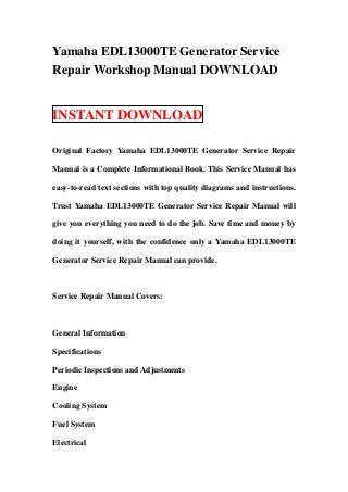 Yamaha EDL13000TE Generator Service
Repair Workshop Manual DOWNLOAD


INSTANT DOWNLOAD

Original Factory Yamaha EDL13000TE Generator Service Repair

Manual is a Complete Informational Book. This Service Manual has

easy-to-read text sections with top quality diagrams and instructions.

Trust Yamaha EDL13000TE Generator Service Repair Manual will

give you everything you need to do the job. Save time and money by

doing it yourself, with the confidence only a Yamaha EDL13000TE

Generator Service Repair Manual can provide.



Service Repair Manual Covers:



General Information

Specifications

Periodic Inspections and Adjustments

Engine

Cooling System

Fuel System

Electrical
 
