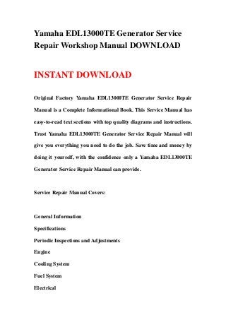 Yamaha EDL13000TE Generator Service
Repair Workshop Manual DOWNLOAD
INSTANT DOWNLOAD
Original Factory Yamaha EDL13000TE Generator Service Repair
Manual is a Complete Informational Book. This Service Manual has
easy-to-read text sections with top quality diagrams and instructions.
Trust Yamaha EDL13000TE Generator Service Repair Manual will
give you everything you need to do the job. Save time and money by
doing it yourself, with the confidence only a Yamaha EDL13000TE
Generator Service Repair Manual can provide.
Service Repair Manual Covers:
General Information
Specifications
Periodic Inspections and Adjustments
Engine
Cooling System
Fuel System
Electrical
 