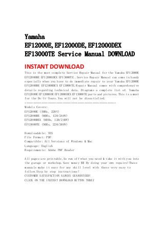  
 
Yamaha
EF12000E,EF12000DE,EF12000DEX
EF13000TE Service Manual DOWNLOAD
INSTANT DOWNLOAD 
This is the most complete Service Repair Manual for the Yamaha EF12000E
EF12000DE EF12000DEX EF13000TE .Service Repair Manual can come in handy
especially when you have to do immediate repair to your Yamaha EF12000E
EF12000DE EF12000DEX EF13000TE.Repair Manual comes with comprehensive
details regarding technical data. Diagrams a complete list of. Yamaha
EF12000E EF12000DE EF12000DEX EF13000TE parts and pictures.This is a must
for the Do-It-Yours.You will not be dissatisfied.
=======================================================
Models Covers:
EF12000E (50Hz, 220V)
EF12000DE (60Hz, 120/240V)
EF12000DEX (60Hz, 120/240V)
EF13000TE (50Hz, 220/380V)
Downloadable: YES
File Format: PDF
Compatible: All Versions of Windows & Mac
Language: English
Requirements: Adobe PDF Reader
All pages are printable.So run off what you need & take it with you into
the garage or workshop.Save money $$ By doing your own repairs!These
manuals make it easy for any skill level with these very easy to
follow.Step by step instructions!
CUSTOMER SATISFACTION ALWAYS GUARANTEED!
CLICK ON THE INSTANT DOWNLOAD BUTTON TODAY
 
 