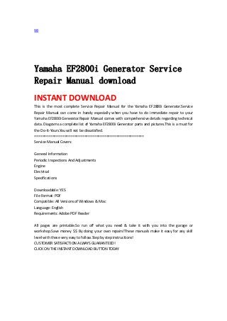 98 
 
 
 
 
Yamaha EF2800i Generator Service
Repair Manual download
INSTANT DOWNLOAD 
This  is  the  most  complete  Service  Repair  Manual  for  the  Yamaha  EF2800i  Generator.Service 
Repair  Manual  can  come  in  handy  especially  when  you  have  to  do  immediate  repair  to  your 
Yamaha EF2800i Generator.Repair Manual comes with comprehensive details regarding technical 
data. Diagrams a complete list of Yamaha EF2800i Generator parts and pictures.This is a must for 
the Do‐It‐Yours.You will not be dissatisfied.   
=======================================================   
Service Manual Covers:   
 
General Information   
Periodic Inspections And Adjustments   
Engine   
Electrical   
Specifications   
 
Downloadable: YES   
File Format: PDF   
Compatible: All Versions of Windows & Mac   
Language: English   
Requirements: Adobe PDF Reader   
 
All  pages  are  printable.So  run  off  what  you  need  &  take  it  with  you  into  the  garage  or 
workshop.Save money $$ By doing your own repairs!These manuals make it easy for any skill 
level with these very easy to follow.Step by step instructions!   
CUSTOMER SATISFACTION ALWAYS GUARANTEED!   
CLICK ON THE INSTANT DOWNLOAD BUTTON TODAY 
 