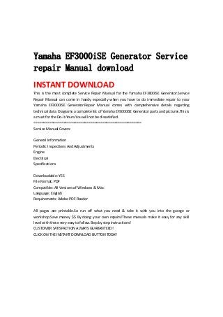  
 
 
Yamaha EF3000iSE Generator Service
repair Manual download
INSTANT DOWNLOAD 
This is the most complete Service Repair Manual for the Yamaha EF3000iSE Generator.Service 
Repair  Manual  can  come  in  handy  especially  when  you  have  to  do  immediate  repair  to  your 
Yamaha  EF3000iSE  Generator.Repair  Manual  comes  with  comprehensive  details  regarding 
technical data. Diagrams a complete list of Yamaha EF3000iSE Generator parts and pictures.This is 
a must for the Do‐It‐Yours.You will not be dissatisfied.   
=======================================================   
Service Manual Covers:   
 
General Information   
Periodic Inspections And Adjustments   
Engine   
Electrical   
Specifications   
 
Downloadable: YES   
File Format: PDF   
Compatible: All Versions of Windows & Mac   
Language: English   
Requirements: Adobe PDF Reader   
 
All  pages  are  printable.So  run  off  what  you  need  &  take  it  with  you  into  the  garage  or 
workshop.Save money $$ By doing your own repairs!These manuals make it easy for any skill 
level with these very easy to follow.Step by step instructions!   
CUSTOMER SATISFACTION ALWAYS GUARANTEED!   
CLICK ON THE INSTANT DOWNLOAD BUTTON TODAY 
 