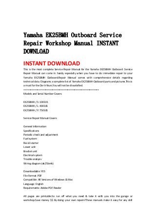  
 
Yamaha EK25BMH Outboard Service
Repair Workshop Manual INSTANT
DOWNLOAD
INSTANT DOWNLOAD 
This is the most complete Service Repair Manual for the Yamaha EK25BMH Outboard .Service 
Repair  Manual  can  come  in  handy  especially  when  you  have  to  do  immediate  repair  to  your 
Yamaha  EK25BMH  Outboard.Repair  Manual  comes  with  comprehensive  details  regarding 
technical data. Diagrams a complete list of. Yamaha EK25BMH Outboard parts and pictures.This is 
a must for the Do‐It‐Yours.You will not be dissatisfied.   
=======================================================   
Models and Serial Number Covers:   
 
EK25BMH / S: 100101   
EK25BMH / L: 400101   
EK25BMH / Y: 750101   
 
Service Repair Manual Covers:   
 
General information   
Specifications   
Periodic check and adjustment   
Fuel system   
Recoil starter   
Lower unit   
Bracket unit   
Electrical system   
Trouble analysis   
Wiring diagram (ek25bmh)   
 
Downloadable: YES   
File Format: PDF   
Compatible: All Versions of Windows & Mac   
Language: English   
Requirements: Adobe PDF Reader   
 
All  pages  are  printable.So  run  off  what  you  need  &  take  it  with  you  into  the  garage  or 
workshop.Save money $$ By doing your own repairs!These manuals make it easy for any skill 
 