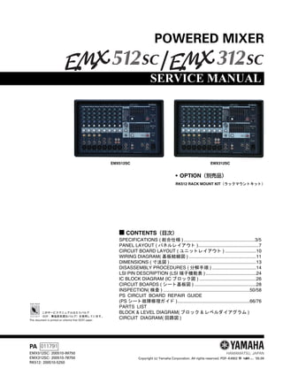 SERVICE MANUAL
HAMAMATSU, JAPAN
■ CONTENTS（目次）
SPECIFICATIONS ( 総合仕様 ) .......................................................3/5
PANEL LAYOUT ( パネルレ イアウ ト )...............................................7
CIRCUIT BOARD LAYOUT ( ユニ ッ ト レ イアウ ト ) ........................10
WIRING DIAGRAM( 基板結線図 ) ....................................................11
DIMENSIONS ( 寸法図 )...................................................................13
DISASSEMBLY PROCEDURES ( 分解手順 ) ..................................14
LSI PIN DESCRIPTION (LSI 端子機能表 ) .......................................24
IC BLOCK DIAGRAM (IC ブロ ッ ク図 ) ............................................26
CIRCUIT BOARDS ( シー ト 基板図 ) ................................................28
INSPECTION( 検査 ) ...................................................................50/58
PS　CIRCUIT　BOARD　REPAIR　GUIDE
(PS シー ト 故障修理ガイ ド )........................................................66/76
PARTS　LIST
BLOCK & LEVEL DIAGRAM( ブロ ッ ク & レベルダイアグラム )
CIRCUIT　DIAGRAM( 回路図 )
POWERED MIXER
Copyright (c) Yamaha Corporation. All rights reserved. PDF–K4902 ’05.09
PA 011791
EMX512SC: 200510-99750
EMX312SC: 200510-78750
RK512: 200510-5250
EMX512SC EMX312SC
• OPTION（別売品）
RK512 RACK MOUNT KIT （ラ ッ クマウン ト キ ッ ト ）
このサービスマニュアルはエ コパルプ
（ECF ： 無塩素系漂白パルプ） を使用し ています。
This document is printed on chlorine free (ECF) paper.
 