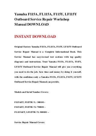 Yamaha F115A, FL115A, F115Y, LF115Y
Outboard Service Repair Workshop
Manual DOWNLOAD
INSTANT DOWNLOAD
Original Factory Yamaha F115A, FL115A, F115Y, LF115Y Outboard
Service Repair Manual is a Complete Informational Book. This
Service Manual has easy-to-read text sections with top quality
diagrams and instructions. Trust Yamaha F115A, FL115A, F115Y,
LF115Y Outboard Service Repair Manual will give you everything
you need to do the job. Save time and money by doing it yourself,
with the confidence only a Yamaha F115A, FL115A, F115Y, LF115Y
Outboard Service Repair Manual can provide.
Models and Serial Number Covers:
F115AET, F115TR / L: 300101 -
F115AET, F115TR / X: 700101 -
FL115AET, LF115TR / X: 800101 –
Service Repair Manual Covers:
 