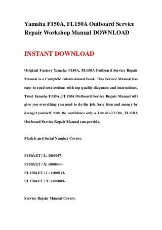 Yamaha F150A, FL150A Outboard Service
Repair Workshop Manual DOWNLOAD


INSTANT DOWNLOAD

Original Factory Yamaha F150A, FL150A Outboard Service Repair

Manual is a Complete Informational Book. This Service Manual has

easy-to-read text sections with top quality diagrams and instructions.

Trust Yamaha F150A, FL150A Outboard Service Repair Manual will

give you everything you need to do the job. Save time and money by

doing it yourself, with the confidence only a Yamaha F150A, FL150A

Outboard Service Repair Manual can provide.



Models and Serial Number Covers:



F150AET / L: 1000017-

F150AET / X: 1000044-

FL150AET / L: 1000013-

FL150AET / X: 1000009-



Service Repair Manual Covers:
 