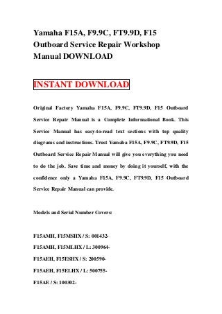 Yamaha F15A, F9.9C, FT9.9D, F15
Outboard Service Repair Workshop
Manual DOWNLOAD


INSTANT DOWNLOAD

Original Factory Yamaha F15A, F9.9C, FT9.9D, F15 Outboard

Service Repair Manual is a Complete Informational Book. This

Service Manual has easy-to-read text sections with top quality

diagrams and instructions. Trust Yamaha F15A, F9.9C, FT9.9D, F15

Outboard Service Repair Manual will give you everything you need

to do the job. Save time and money by doing it yourself, with the

confidence only a Yamaha F15A, F9.9C, FT9.9D, F15 Outboard

Service Repair Manual can provide.



Models and Serial Number Covers:



F15AMH, F15MSHX / S: 001432-

F15AMH, F15MLHX / L: 300964-

F15AEH, F15ESHX / S: 200590-

F15AEH, F15ELHX / L: 500755-

F15AE / S: 100302-
 