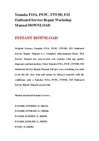 Yamaha F15A, F9.9C, FT9.9D, F15
Outboard Service Repair Workshop
Manual DOWNLOAD
INSTANT DOWNLOAD
Original Factory Yamaha F15A, F9.9C, FT9.9D, F15 Outboard
Service Repair Manual is a Complete Informational Book. This
Service Manual has easy-to-read text sections with top quality
diagrams and instructions. Trust Yamaha F15A, F9.9C, FT9.9D, F15
Outboard Service Repair Manual will give you everything you need
to do the job. Save time and money by doing it yourself, with the
confidence only a Yamaha F15A, F9.9C, FT9.9D, F15 Outboard
Service Repair Manual can provide.
Models and Serial Number Covers:
F15AMH, F15MSHX / S: 001432-
F15AMH, F15MLHX / L: 300964-
F15AEH, F15ESHX / S: 200590-
F15AEH, F15ELHX / L: 500755-
F15AE / S: 100302-
 