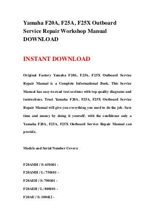 Yamaha F20A, F25A, F25X Outboard
Service Repair Workshop Manual
DOWNLOAD
INSTANT DOWNLOAD
Original Factory Yamaha F20A, F25A, F25X Outboard Service
Repair Manual is a Complete Informational Book. This Service
Manual has easy-to-read text sections with top quality diagrams and
instructions. Trust Yamaha F20A, F25A, F25X Outboard Service
Repair Manual will give you everything you need to do the job. Save
time and money by doing it yourself, with the confidence only a
Yamaha F20A, F25A, F25X Outboard Service Repair Manual can
provide.
Models and Serial Number Covers:
F20AMH / S: 650101 -
F20AMH / L: 750101 -
F20AEH / S: 700101 -
F20AEH / L: 800101 -
F20AE / S: 100412 -
 